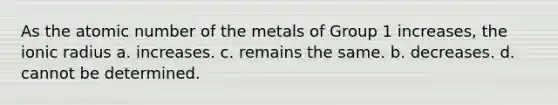 As the atomic number of the metals of Group 1 increases, the ionic radius a. increases. c. remains the same. b. decreases. d. cannot be determined.