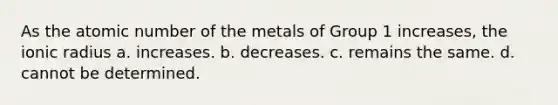 As the atomic number of the metals of Group 1 increases, the ionic radius a. increases. b. decreases. c. remains the same. d. cannot be determined.