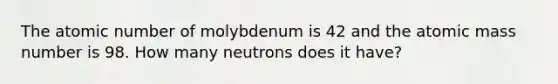 The atomic number of molybdenum is 42 and the atomic mass number is 98. How many neutrons does it have?