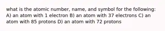 what is the atomic number, name, and symbol for the following: A) an atom with 1 electron B) an atom with 37 electrons C) an atom with 85 protons D) an atom with 72 protons