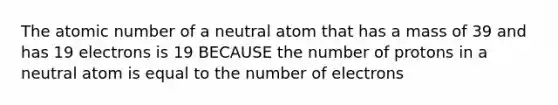 The atomic number of a neutral atom that has a mass of 39 and has 19 electrons is 19 BECAUSE the number of protons in a neutral atom is equal to the number of electrons