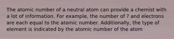 The atomic number of a neutral atom can provide a chemist with a lot of information. For example, the number of ? and electrons are each equal to the atomic number. Additionally, the type of element is indicated by the atomic number of the atom