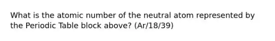 What is the atomic number of the neutral atom represented by the Periodic Table block above? (Ar/18/39)