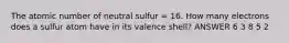 The atomic number of neutral sulfur = 16. How many electrons does a sulfur atom have in its valence shell? ANSWER 6 3 8 5 2