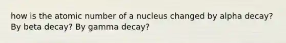 how is the atomic number of a nucleus changed by alpha decay? By beta decay? By gamma decay?