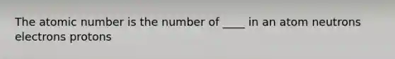 The atomic number is the number of ____ in an atom neutrons electrons protons