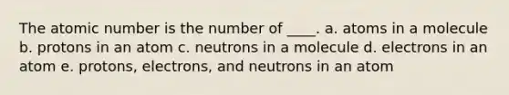 The atomic number is the number of ____. a. atoms in a molecule b. protons in an atom c. neutrons in a molecule d. electrons in an atom e. protons, electrons, and neutrons in an atom