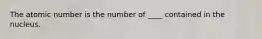 The atomic number is the number of ____ contained in the nucleus.