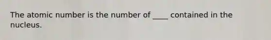 The atomic number is the number of ____ contained in the nucleus.