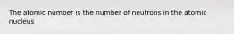 The atomic number is the number of neutrons in the atomic nucleus