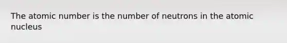 The atomic number is the number of neutrons in the atomic nucleus