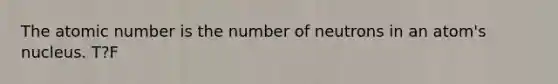 The atomic number is the number of neutrons in an atom's nucleus. T?F