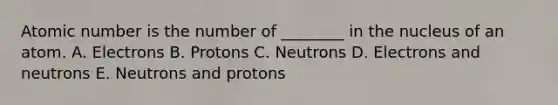 Atomic number is the number of ________ in the nucleus of an atom. A. Electrons B. Protons C. Neutrons D. Electrons and neutrons E. Neutrons and protons