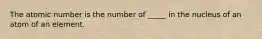 The atomic number is the number of _____ in the nucleus of an atom of an element.