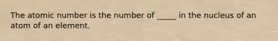 The atomic number is the number of _____ in the nucleus of an atom of an element.