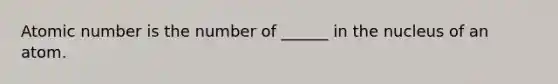 Atomic number is the number of ______ in the nucleus of an atom.