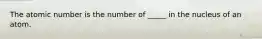 The atomic number is the number of _____ in the nucleus of an atom.