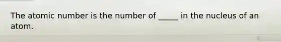 The atomic number is the number of _____ in the nucleus of an atom.