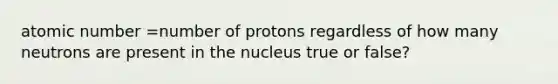 atomic number =number of protons regardless of how many neutrons are present in the nucleus true or false?