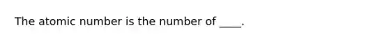 The atomic number is the number of ____.