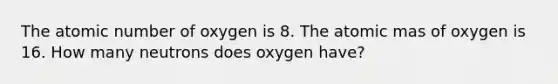 The atomic number of oxygen is 8. The atomic mas of oxygen is 16. How many neutrons does oxygen have?