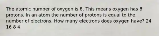 The atomic number of oxygen is 8. This means oxygen has 8 protons. In an atom the number of protons is equal to the number of electrons. How many electrons does oxygen have? 24 16 8 4