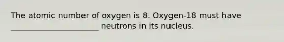 The atomic number of oxygen is 8. Oxygen-18 must have ______________________ neutrons in its nucleus.