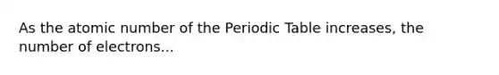 As the atomic number of the Periodic Table increases, the number of electrons...