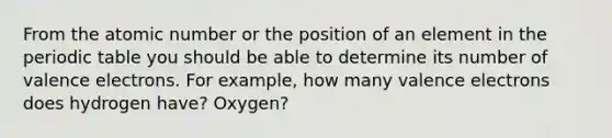 From the atomic number or the position of an element in the periodic table you should be able to determine its number of valence electrons. For example, how many valence electrons does hydrogen have? Oxygen?