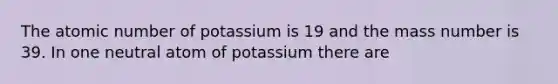 The atomic number of potassium is 19 and the mass number is 39. In one neutral atom of potassium there are