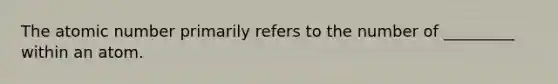 The atomic number primarily refers to the number of _________ within an atom.