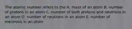 The atomic number refers to the A. mass of an atom B. number of protons in an atom C. number of both protons and neutrons in an atom D. number of neutrons in an atom E. number of electrons in an atom