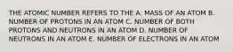 THE ATOMIC NUMBER REFERS TO THE A. MASS OF AN ATOM B. NUMBER OF PROTONS IN AN ATOM C. NUMBER OF BOTH PROTONS AND NEUTRONS IN AN ATOM D. NUMBER OF NEUTRONS IN AN ATOM E. NUMBER OF ELECTRONS IN AN ATOM