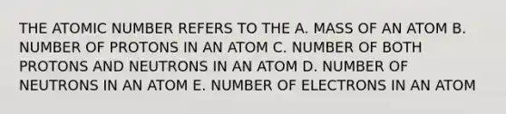 THE ATOMIC NUMBER REFERS TO THE A. MASS OF AN ATOM B. NUMBER OF PROTONS IN AN ATOM C. NUMBER OF BOTH PROTONS AND NEUTRONS IN AN ATOM D. NUMBER OF NEUTRONS IN AN ATOM E. NUMBER OF ELECTRONS IN AN ATOM