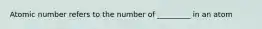 Atomic number refers to the number of _________ in an atom