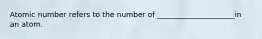 Atomic number refers to the number of _____________________in an atom.