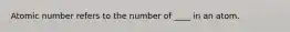 Atomic number refers to the number of ____ in an atom.