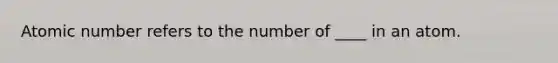 Atomic number refers to the number of ____ in an atom.