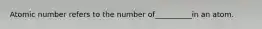 Atomic number refers to the number of__________in an atom.