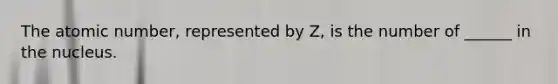 The atomic number, represented by Z, is the number of ______ in the nucleus.