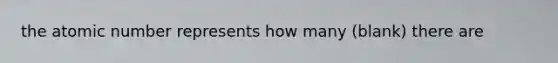 the atomic number represents how many (blank) there are
