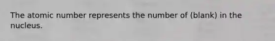 The atomic number represents the number of (blank) in the nucleus.