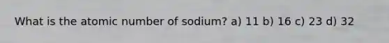 What is the atomic number of sodium? a) 11 b) 16 c) 23 d) 32