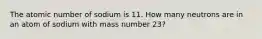 The atomic number of sodium is 11. How many neutrons are in an atom of sodium with mass number 23?