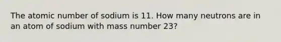 The atomic number of sodium is 11. How many neutrons are in an atom of sodium with mass number 23?