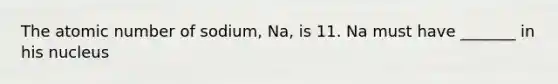 The atomic number of sodium, Na, is 11. Na must have _______ in his nucleus