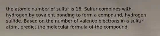 the atomic number of sulfur is 16. Sulfur combines with hydrogen by covalent bonding to form a compound, hydrogen sulfide. Based on the number of valence electrons in a sulfur atom, predict the molecular formula of the compound.