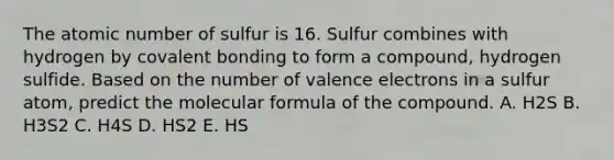 The atomic number of sulfur is 16. Sulfur combines with hydrogen by covalent bonding to form a compound, hydrogen sulfide. Based on the number of valence electrons in a sulfur atom, predict the molecular formula of the compound. A. H2S B. H3S2 C. H4S D. HS2 E. HS