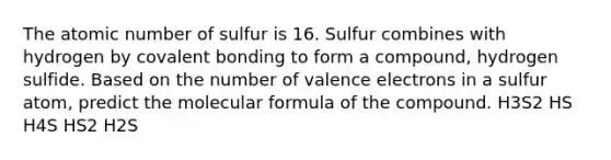 The atomic number of sulfur is 16. Sulfur combines with hydrogen by covalent bonding to form a compound, hydrogen sulfide. Based on the number of valence electrons in a sulfur atom, predict the molecular formula of the compound. H3S2 HS H4S HS2 H2S