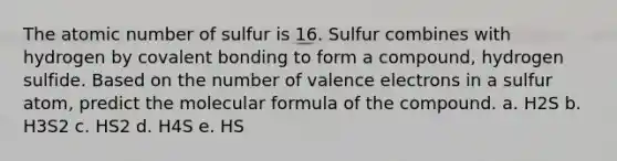 The atomic number of sulfur is 16. Sulfur combines with hydrogen by covalent bonding to form a compound, hydrogen sulfide. Based on the number of valence electrons in a sulfur atom, predict the molecular formula of the compound. a. H2S b. H3S2 c. HS2 d. H4S e. HS